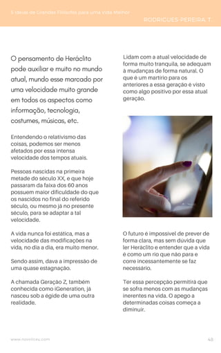 Entendendo o relativismo das
coisas, podemos ser menos
afetados por essa intensa
velocidade dos tempos atuais.
Pessoas nascidas na primeira
metade do século XX, e que hoje
passaram da faixa dos 60 anos
possuem maior dificuldade do que
os nascidos no final do referido
século, ou mesmo já no presente
século, para se adaptar a tal
velocidade.
A vida nunca foi estática, mas a
velocidade das modificações na
vida, no dia a dia, era muito menor.
Sendo assim, dava a impressão de
uma quase estagnação.
A chamada Geração Z, também
conhecida como iGeneration, já
nasceu sob a égide de uma outra
realidade.
5 Ideias de Grandes Filósofos para uma Vida Melhor
RODRIGUES-PEREIRA, T.
Lidam com a atual velocidade de
forma muito tranquila, se adequam
à mudanças de forma natural. O
que é um martírio para os
anteriores a essa geração é visto
como algo positivo por essa atual
geração.
www.novoliceu.com 48
O pensamento de Heráclito
pode auxiliar e muito no mundo
atual, mundo esse marcado por
uma velocidade muito grande
em todos os aspectos como
informação, tecnologia,
costumes, músicas, etc.
O futuro é impossível de prever de
forma clara, mas sem dúvida que
ler Heráclito e entender que a vida
é como um rio que não para e
corre incessantemente se faz
necessário.
Ter essa percepção permitirá que
se sofra menos com as mudanças
inerentes na vida. O apego a
determinadas coisas começa a
diminuir.
 