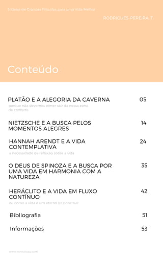 Conteúdo
5 Ideias de Grandes Filósofos para uma Vida Melhor
PLATÃO E A ALEGORIA DA CAVERNA 
NIETZSCHE E A BUSCA PELOS
MOMENTOS ALEGRES
porque não devemos temer sair da nossa zona
de conforto
05
14
RODRIGUES-PEREIRA, T.
HANNAH ARENDT E A VIDA
CONTEMPLATIVA
a necessidade de reflexão sobre a vida
24
Bibliografia
www.novoliceu.com
35
Informações
42HERÁCLITO E A VIDA EM FLUXO
CONTÍNUO 
O DEUS DE SPINOZA E A BUSCA POR
UMA VIDA EM HARMONIA COM A
NATUREZA
ou como a vida é um eterno (re)construir
51
53
 