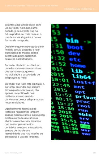 Se antes uma família ficava com
um carro por no mínimo uma
década, já se acredita que no
futuro poderá ser mais comum o
uso de carros alugados e outras
formas de transporte.
O telefone que era tão usado até o
final do século passado, é hoje
quase peça de museu, sendo
substituído pelos aparelhos
celulares e smartphones.
Entender Heráclito auxiliará em
uma das maiores características
dos ser humanos, que é a
mutabilidade, a capacidade de
adaptação ao meio.
Entender que tudo está em fluxo, é,
portanto, entender que sempre
temos que buscar evoluir, não
apenas no sentido de nos
melhorar, mas no sentido
darwiniano, de nos adaptarmos as
novas realidades.
O pensamento relativista de
Heráclito nos permite também
sermos mais tolerantes, pois se não
existem verdades metafísicas
absolutas e universais, teríamos
que aceitar pensamentos
contrários ao nosso, e respeita-lo,
sempre dentro de uma
razoabilidade que não interfira ou
prejudique a vida de terceiros.
5 Ideias de Grandes Filósofos para uma Vida Melhor
RODRIGUES-PEREIRA, T.
www.novoliceu.com 49
 