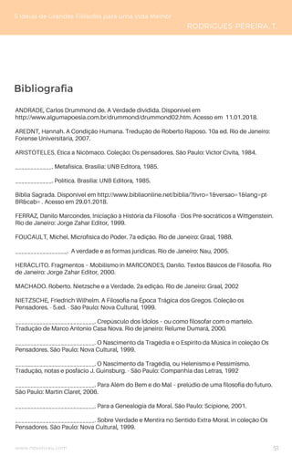 Bibliografia
www.novoliceu.com
5 Ideias de Grandes Filósofos para uma Vida Melhor
RODRIGUES-PEREIRA, T.
ANDRADE, Carlos Drummond de. A Verdade dividida. Disponível em
http://www.algumapoesia.com.br/drummond/drummond02.htm. Acesso em 11.01.2018.
AREDNT, Hannah. A Condição Humana. Tredução de Roberto Raposo. 10a ed. Rio de Janeiro:
Forense Universitária, 2007.
ARISTÓTELES. Ética a Nicômaco. Coleção: Os pensadores. São Paulo: Víctor Cívita, 1984.
____________. Metafísica. Brasília: UNB Editora, 1985.
____________. Política. Brasília: UNB Editora, 1985.
Bíblia Sagrada. Disponível em http://www.bibliaonline.net/biblia/?livro=1&versao=1&lang=pt-
BR&cab= . Acesso em 29.01.2018.
FERRAZ, Danilo Marcondes. Iniciação à História da Filosofia - Dos Pré-socráticos a Wittgenstein.
Rio de Janeiro: Jorge Zahar Editor, 1999.
FOUCAULT, Michel. Microfísica do Poder. 7a edição. Rio de Janeiro: Graal, 1988.
_________________. A verdade e as formas jurídicas. Rio de Janeiro: Nau, 2005.
HERÁCLITO. Fragmentos – Mobilismo in MARCONDES, Danilo. Textos Básicos de Filosofia. Rio
de Janeiro: Jorge Zahar Editor, 2000.
MACHADO. Roberto. Nietzsche e a Verdade. 2a edição. Rio de Janeiro: Graal, 2002
NIETZSCHE, Friedrich Wilhelm. A Filosofia na Época Trágica dos Gregos. Coleção os
Pensadores. - 5.ed. - São Paulo: Nova Cultural, 1999.
__________________________. Crepúsculo dos Ídolos – ou como filosofar com o martelo.
Tradução de Marco Antonio Casa Nova. Rio de janeiro: Relume Dumará, 2000.
__________________________. O Nascimento da Tragédia e o Espírito da Música in coleção Os
Pensadores. São Paulo: Nova Cultural, 1999.
__________________________. O Nascimento da Tragédia, ou Helenismo e Pessimismo.
Tradução, notas e posfácio J. Guinsburg. - São Paulo: Companhia das Letras, 1992
__________________________. Para Além do Bem e do Mal – prelúdio de uma filosofia do futuro.
São Paulo: Martin Claret, 2006.
__________________________. Para a Genealogia da Moral. São Paulo: Scipione, 2001.
__________________________. Sobre Verdade e Mentira no Sentido Extra-Moral. in coleção Os
Pensadores. São Paulo: Nova Cultural, 1999.
51
 