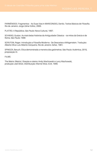 www.novoliceu.com
5 Ideias de Grandes Filósofos para uma Vida Melhor
RODRIGUES-PEREIRA, T.
PARMÊNIDES. Fragmentos – As Duas Vias in MARCONDES, Danilo. Textos Básicos de Filosofia.
Rio de Janeiro: Jorge Zahar Editor, 2000.
PLATÃO. A República. São Paulo: Nova Cultural, 1997.
SCHWAD, Gustav. As mais belas histórias da Antiguidade Clássica – os mitos da Grécia e de
Roma. São Paulo: 1996
SCRUTON, Roger. Introdução a Filosofia Moderna - De Descartes a Wittgenstein. Tradução:
Alberto Oliva Luis Alberto Cerqueira. Rio de Janeiro: Zahar, 1981.
SPINOZA, Baruch. Ética demonstrada a maneira dos geômetras. São Paulo: Autêntica, 2010,
proposição XI.
FILME:
The Matrix (Matrix), Direção e roteiro: Andy Wachowski e Larry Wachowski,
produção Joel Silver, Distribuição: Warner Bros. EUA, 1999.
52
 