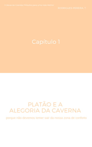 Capítulo 1
PLATÃO E A
ALEGORIA DA CAVERNA 
5 Ideias de Grandes Filósofos para uma Vida Melhor
RODRIGUES-PEREIRA, T.
porque não devemos temer sair da nossa zona de conforto
 