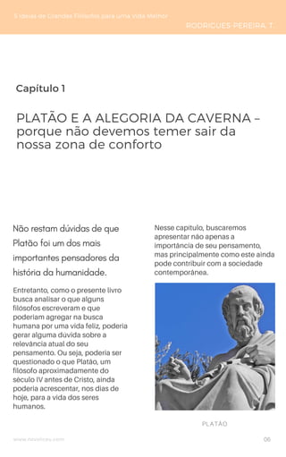 Capítulo 1
www.novoliceu.com
Entretanto, como o presente livro
busca analisar o que alguns
filósofos escreveram e que
poderiam agregar na busca
humana por uma vida feliz, poderia
gerar alguma dúvida sobre a
relevância atual do seu
pensamento. Ou seja, poderia ser
questionado o que Platão, um
filósofo aproximadamente do
século IV antes de Cristo, ainda
poderia acrescentar, nos dias de
hoje, para a vida dos seres
humanos.
Nesse capítulo, buscaremos
apresentar não apenas a
importância de seu pensamento,
mas principalmente como este ainda
pode contribuir com a sociedade
contemporânea.
PLATÃO E A ALEGORIA DA CAVERNA –
porque não devemos temer sair da
nossa zona de conforto
5 Ideias de Grandes Filósofos para uma Vida Melhor
RODRIGUES-PEREIRA, T.
PLATÃO
Não restam dúvidas de que
Platão foi um dos mais
importantes pensadores da
história da humanidade. 
06
 