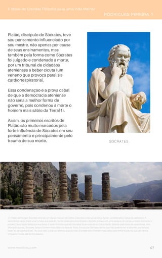 www.novoliceu.com
Platão, discípulo de Sócrates, teve
seu pensamento influenciado por
seu mestre, não apenas por causa
de seus ensinamentos, mas
também pela forma como Sócrates
foi julgado e condenado à morte,
por um tribunal de cidadãos
atenienses a beber cicuta (um
veneno que provoca paralisia
cardiorrespiratória).
Essa condenação é a prova cabal
de que a democracia ateniense
não seria a melhor forma de
governo, pois condenou à morte o
homem mais sábio da Terra(1).
Assim, os primeiros escritos de
Platão são muito marcados pela
forte influência de Sócrates em seu
pensamento e principalmente pelo
trauma de sua morte.
(1) Platão afirma que Sócrates teria ido um dia ao oráculo de Delfos. Esse era o oráculo ao Deus Apolo, considerado o Deus da sabedoria. A
sacerdotisa, após inalar uma fumaça que saia do monte onde estava localizado o templo, entrava em uma espécie de transe, e nesse momento o
próprio Deus Apolo falaria por sua boca. E assim foi feito quando Sócrates foi ao oráculo e o Deus Apolo, falando pela boca da sacerdotisa, teria
afirmado que ele, Sócrates, seria o homem mais sábio na face da Terra. Ao escutar Sócrates afirma que não poderia ser, e teria dito sua famosa
frase “só sei que nada sei”. Ao ouvir isso, o oráculo afirmou que por isso Sócrates era o homem mais sábio, pois tinha noção da sua ignorância
enquanto mortal diante dos deuses.
5 Ideias de Grandes Filósofos para uma Vida Melhor
RODRIGUES-PEREIRA, T.
SÓCRATES
07
 