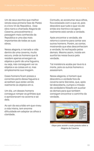www.novoliceu.com
Um de seus escritos que melhor
retrata essa primeira fase de Platão
é o livro VII da República . Essa
obra narra a chamada Alegoria da
Caverna, provavelmente a
passagem mais conhecida da
República e uma das mais
importantes de todas as suas
obras.
Nessa alegoria, é narrada a vida
dentro de uma caverna, muito
escura, onde os homens que lá
residem apenas enxergam os
objetos a partir de uma fogueira,
ou seja, não conseguem ver os
objetos e as coisas em si, mas
simplesmente sua imagem.
Esses homens ficam presos a
correntes perto dessa fogueira e
acreditam que estão vendo
realmente os objetos em si.
Um dia, um desses homens
consegue romper os grilhões que
o aprisionavam na caverna e sai
dela.
Ao sair da escuridão em que viveu
a vida inteira, tem enorme
dificuldade em adaptar os olhos à
claridade.
5 Ideias de Grandes Filósofos para uma Vida Melhor
RODRIGUES-PEREIRA, T.
Contudo, ao acostumar seus olhos,
fica extasiado com o que vê, pois
descobre que tudo o que via até
então era mentira e só agora
realmente está vendo a verdade.
Após encontrar a verdade, ele
retorna à caverna para contar aos
outros homens. Porém, ao contar,
mostrando que eles desconheciam
a verdade, foi rechaçado pelos
demais. Mesmo assim, insiste em
auxiliá-los nessa busca pela
verdade.
Tal insistência acaba por levá-lo à
morte, pois os outros homens o
assassinam.
Nessa alegoria, o homem que
descobriu a verdade fora da
caverna seria Sócrates, que, após
tal descoberta, cumpre a missão
do verdadeiro filósofo em auxiliar
os demais para que também
consigam encontrar o caminho da
verdade.
clique para assistir a aula gratuita sobre a
Alegoria da Caverna
08
 