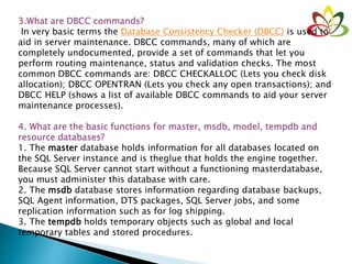 3.What are DBCC commands?
In very basic terms the Database Consistency Checker (DBCC) is used to
aid in server maintenance. DBCC commands, many of which are
completely undocumented, provide a set of commands that let you
perform routing maintenance, status and validation checks. The most
common DBCC commands are: DBCC CHECKALLOC (Lets you check disk
allocation); DBCC OPENTRAN (Lets you check any open transactions); and
DBCC HELP (shows a list of available DBCC commands to aid your server
maintenance processes).
4. What are the basic functions for master, msdb, model, tempdb and
resource databases?
1. The master database holds information for all databases located on
the SQL Server instance and is theglue that holds the engine together.
Because SQL Server cannot start without a functioning masterdatabase,
you must administer this database with care.
2. The msdb database stores information regarding database backups,
SQL Agent information, DTS packages, SQL Server jobs, and some
replication information such as for log shipping.
3. The tempdb holds temporary objects such as global and local
temporary tables and stored procedures.
 