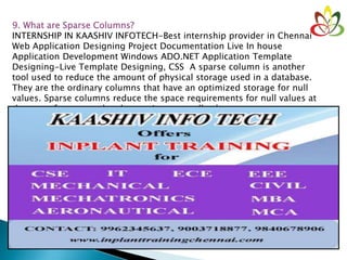 9. What are Sparse Columns?
INTERNSHIP IN KAASHIV INFOTECH-Best internship provider in Chennai
Web Application Designing Project Documentation Live In house
Application Development Windows ADO.NET Application Template
Designing-Live Template Designing, CSS A sparse column is another
tool used to reduce the amount of physical storage used in a database.
They are the ordinary columns that have an optimized storage for null
values. Sparse columns reduce the space requirements for null values at
the cost of more overhead to retrieve nonnull values.
 