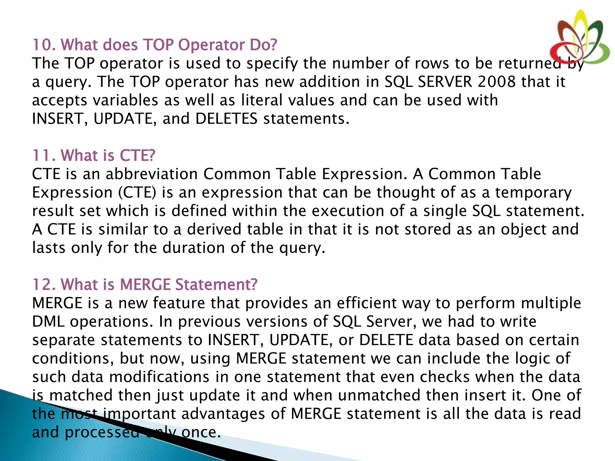 10. What does TOP Operator Do?
The TOP operator is used to specify the number of rows to be returned by
a query. The TOP operator has new addition in SQL SERVER 2008 that it
accepts variables as well as literal values and can be used with
INSERT, UPDATE, and DELETES statements.
11. What is CTE?
CTE is an abbreviation Common Table Expression. A Common Table
Expression (CTE) is an expression that can be thought of as a temporary
result set which is defined within the execution of a single SQL statement.
A CTE is similar to a derived table in that it is not stored as an object and
lasts only for the duration of the query.
12. What is MERGE Statement?
MERGE is a new feature that provides an efficient way to perform multiple
DML operations. In previous versions of SQL Server, we had to write
separate statements to INSERT, UPDATE, or DELETE data based on certain
conditions, but now, using MERGE statement we can include the logic of
such data modifications in one statement that even checks when the data
is matched then just update it and when unmatched then insert it. One of
the most important advantages of MERGE statement is all the data is read
and processed only once.
 