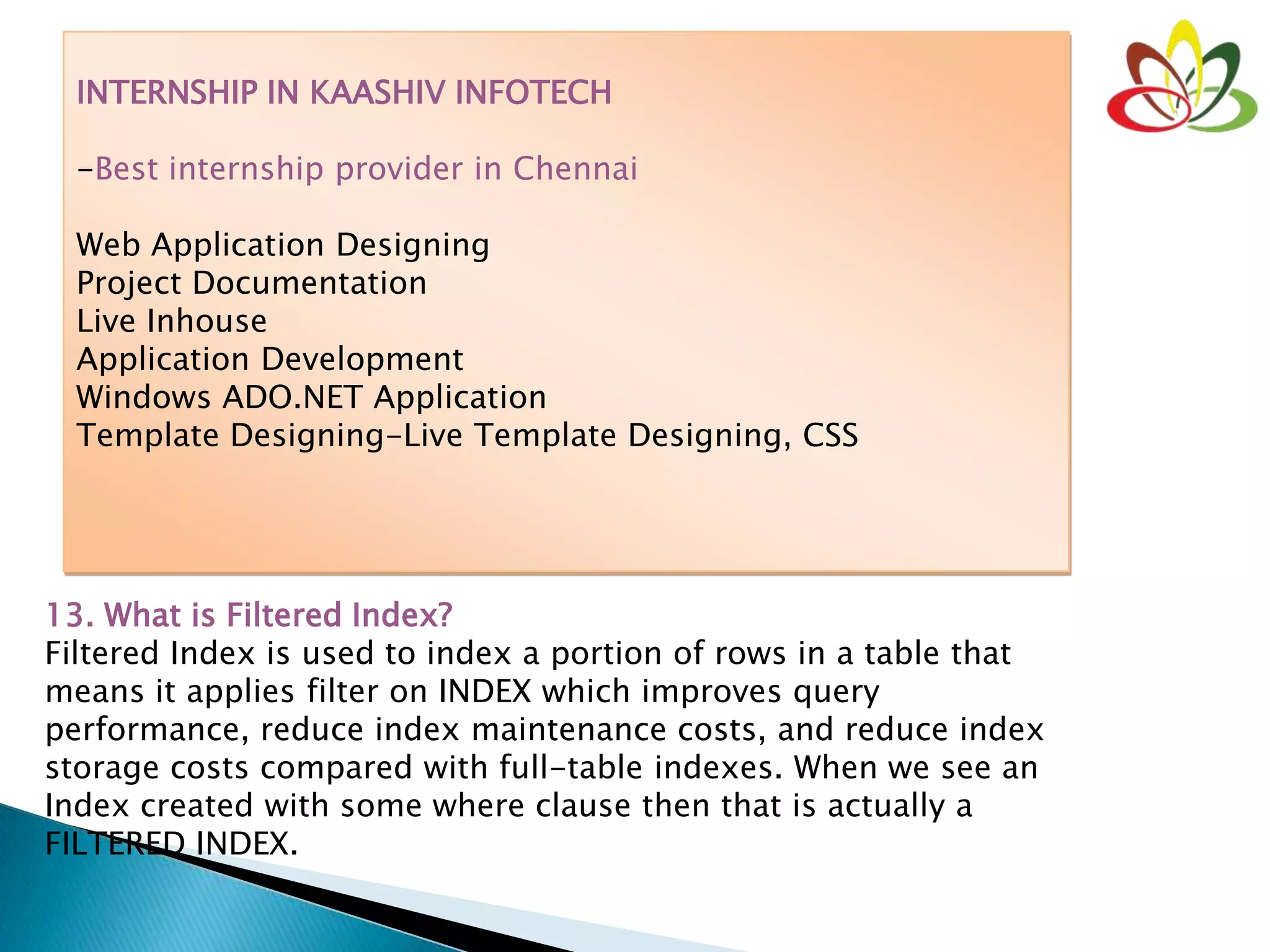 INTERNSHIP IN KAASHIV INFOTECH
-Best internship provider in Chennai
Web Application Designing
Project Documentation
Live Inhouse
Application Development
Windows ADO.NET Application
Template Designing-Live Template Designing, CSS
13. What is Filtered Index?
Filtered Index is used to index a portion of rows in a table that
means it applies filter on INDEX which improves query
performance, reduce index maintenance costs, and reduce index
storage costs compared with full-table indexes. When we see an
Index created with some where clause then that is actually a
FILTERED INDEX.
 