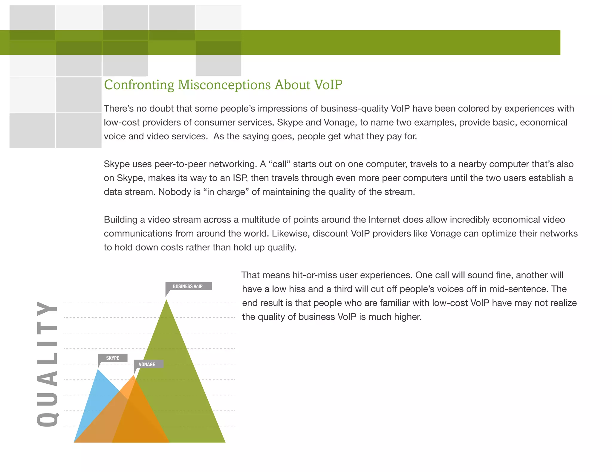 There’s no doubt that some people’s impressions of business-quality VoIP have been colored by experiences with
low-cost providers of consumer services. Skype and Vonage, to name two examples, provide basic, economical
voice and video services. As the saying goes, people get what they pay for.
Skype uses peer-to-peer networking. A “call” starts out on one computer, travels to a nearby computer that’s also
on Skype, makes its way to an ISP, then travels through even more peer computers until the two users establish a
data stream. Nobody is “in charge” of maintaining the quality of the stream.
Building a video stream across a multitude of points around the Internet does allow incredibly economical video
communications from around the world. Likewise, discount VoIP providers like Vonage can optimize their networks
to hold down costs rather than hold up quality.
That means hit-or-miss user experiences. One call will sound fine, another will
have a low hiss and a third will cut off people’s voices off in mid-sentence. The
end result is that people who are familiar with low-cost VoIP have may not realize
the quality of business VoIP is much higher.
Confronting Misconceptions About VoIP
QUALITY
SKYPE
VONAGE
BUSINESS VoIP
 