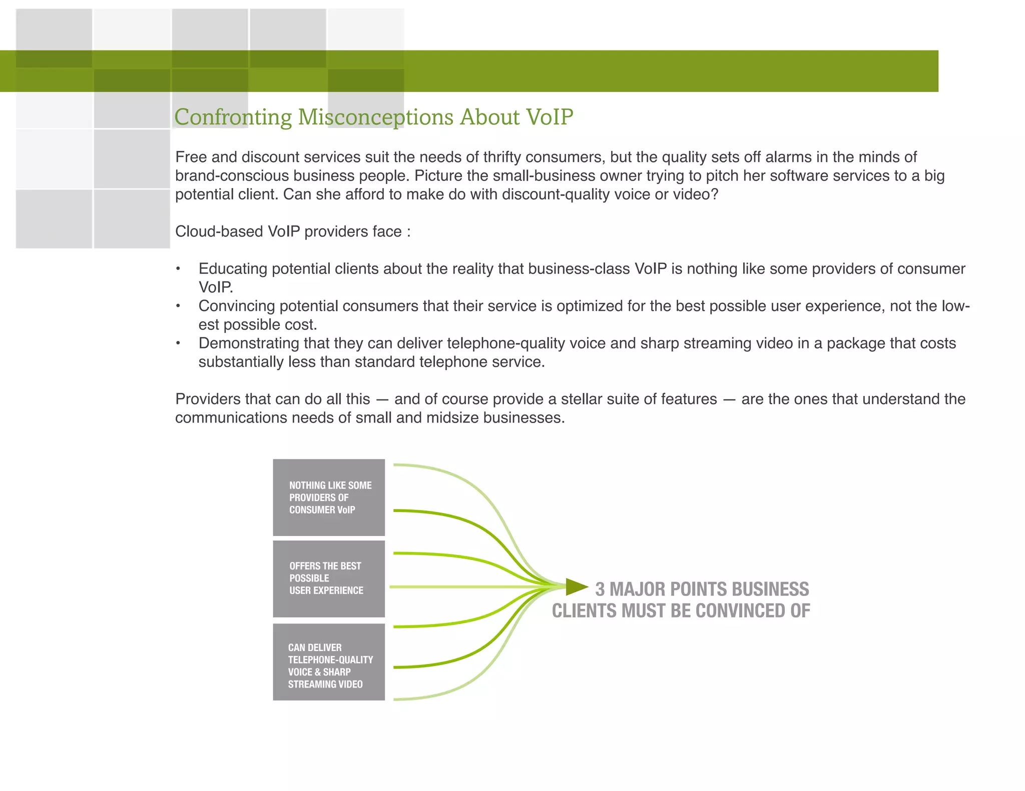 Free and discount services suit the needs of thrifty consumers, but the quality sets off alarms in the minds of
brand-conscious business people. Picture the small-business owner trying to pitch her software services to a big
potential client. Can she afford to make do with discount-quality voice or video?
Cloud-based VoIP providers face :
•	 Educating potential clients about the reality that business-class VoIP is nothing like some providers of consumer
VoIP.
•	 Convincing potential consumers that their service is optimized for the best possible user experience, not the low-
est possible cost.
•	 Demonstrating that they can deliver telephone-quality voice and sharp streaming video in a package that costs
substantially less than standard telephone service.
Providers that can do all this — and of course provide a stellar suite of features — are the ones that understand the
communications needs of small and midsize businesses.
Confronting Misconceptions About VoIP
NOTHING LIKE SOME
PROVIDERS OF
CONSUMER VoIP
OFFERS THE BEST
POSSIBLE
USER EXPERIENCE
CAN DELIVER
TELEPHONE-QUALITY
VOICE & SHARP
STREAMING VIDEO
CLIENTS MUST BE CONVINCED OF
3 MAJOR POINTS BUSINESS
 