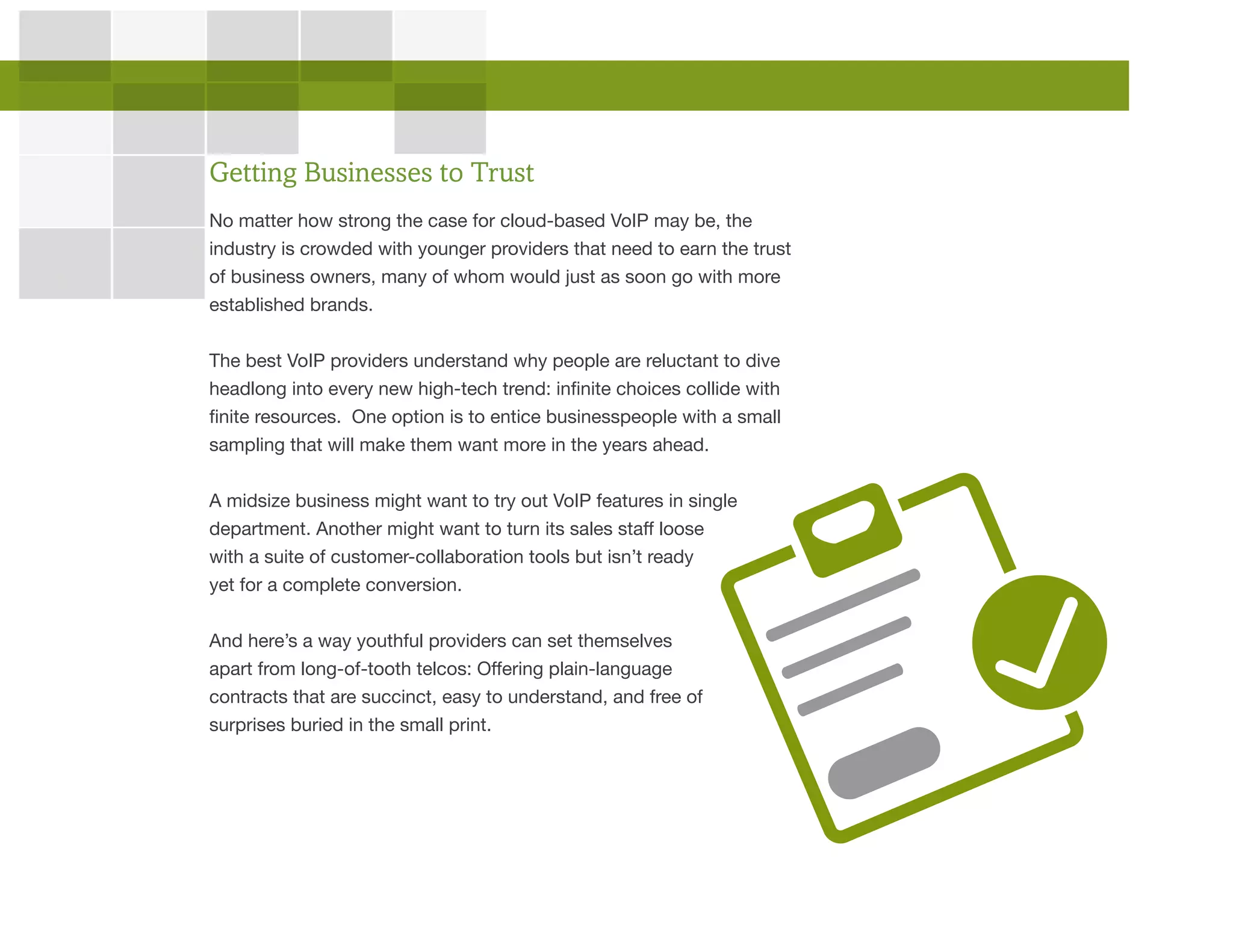 No matter how strong the case for cloud-based VoIP may be, the
industry is crowded with younger providers that need to earn the trust
of business owners, many of whom would just as soon go with more
established brands.
The best VoIP providers understand why people are reluctant to dive
headlong into every new high-tech trend: infinite choices collide with
finite resources. One option is to entice businesspeople with a small
sampling that will make them want more in the years ahead.
A midsize business might want to try out VoIP features in single
department. Another might want to turn its sales staff loose
with a suite of customer-collaboration tools but isn’t ready
yet for a complete conversion.
And here’s a way youthful providers can set themselves
apart from long-of-tooth telcos: Offering plain-language
contracts that are succinct, easy to understand, and free of
surprises buried in the small print.
Getting Businesses to Trust
 