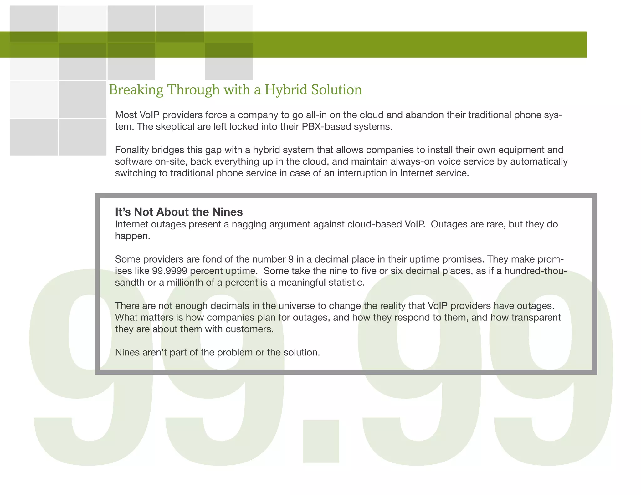 Breaking Through with a Hybrid Solution
Most VoIP providers force a company to go all-in on the cloud and abandon their traditional phone sys-
tem. The skeptical are left locked into their PBX-based systems.
Fonality bridges this gap with a hybrid system that allows companies to install their own equipment and
software on-site, back everything up in the cloud, and maintain always-on voice service by automatically
switching to traditional phone service in case of an interruption in Internet service.
It’s Not About the Nines
Internet outages present a nagging argument against cloud-based VoIP. Outages are rare, but they do
happen.
Some providers are fond of the number 9 in a decimal place in their uptime promises. They make prom-
ises like 99.9999 percent uptime. Some take the nine to five or six decimal places, as if a hundred-thou-
sandth or a millionth of a percent is a meaningful statistic.
There are not enough decimals in the universe to change the reality that VoIP providers have outages.
What matters is how companies plan for outages, and how they respond to them, and how transparent
they are about them with customers.
Nines aren’t part of the problem or the solution.
 