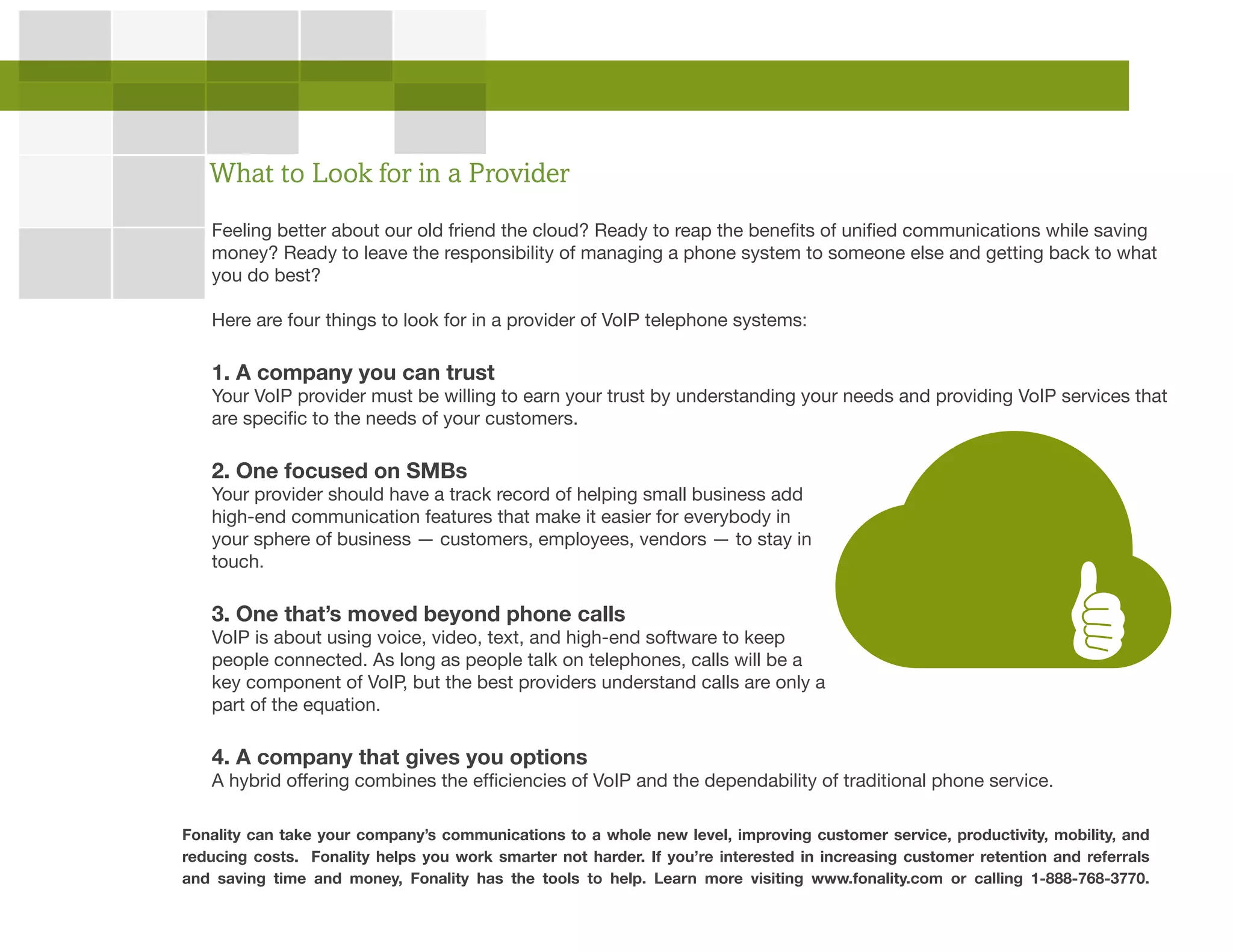 Feeling better about our old friend the cloud? Ready to reap the benefits of unified communications while saving
money? Ready to leave the responsibility of managing a phone system to someone else and getting back to what
you do best?
Here are four things to look for in a provider of VoIP telephone systems:
1. A company you can trust
Your VoIP provider must be willing to earn your trust by understanding your needs and providing VoIP services that
are specific to the needs of your customers.
2. One focused on SMBs
Your provider should have a track record of helping small business add
high-end communication features that make it easier for everybody in
your sphere of business — customers, employees, vendors — to stay in
touch.
3. One that’s moved beyond phone calls
VoIP is about using voice, video, text, and high-end software to keep
people connected. As long as people talk on telephones, calls will be a
key component of VoIP, but the best providers understand calls are only a
part of the equation.
4. A company that gives you options
A hybrid offering combines the efficiencies of VoIP and the dependability of traditional phone service.
What to Look for in a Provider
Fonality can take your company’s communications to a whole new level, improving customer service, productivity, mobility, and
reducing costs. Fonality helps you work smarter not harder. If you’re interested in increasing customer retention and referrals
and saving time and money, Fonality has the tools to help. Learn more visiting www.fonality.com or calling 1-888-768-3770.
 