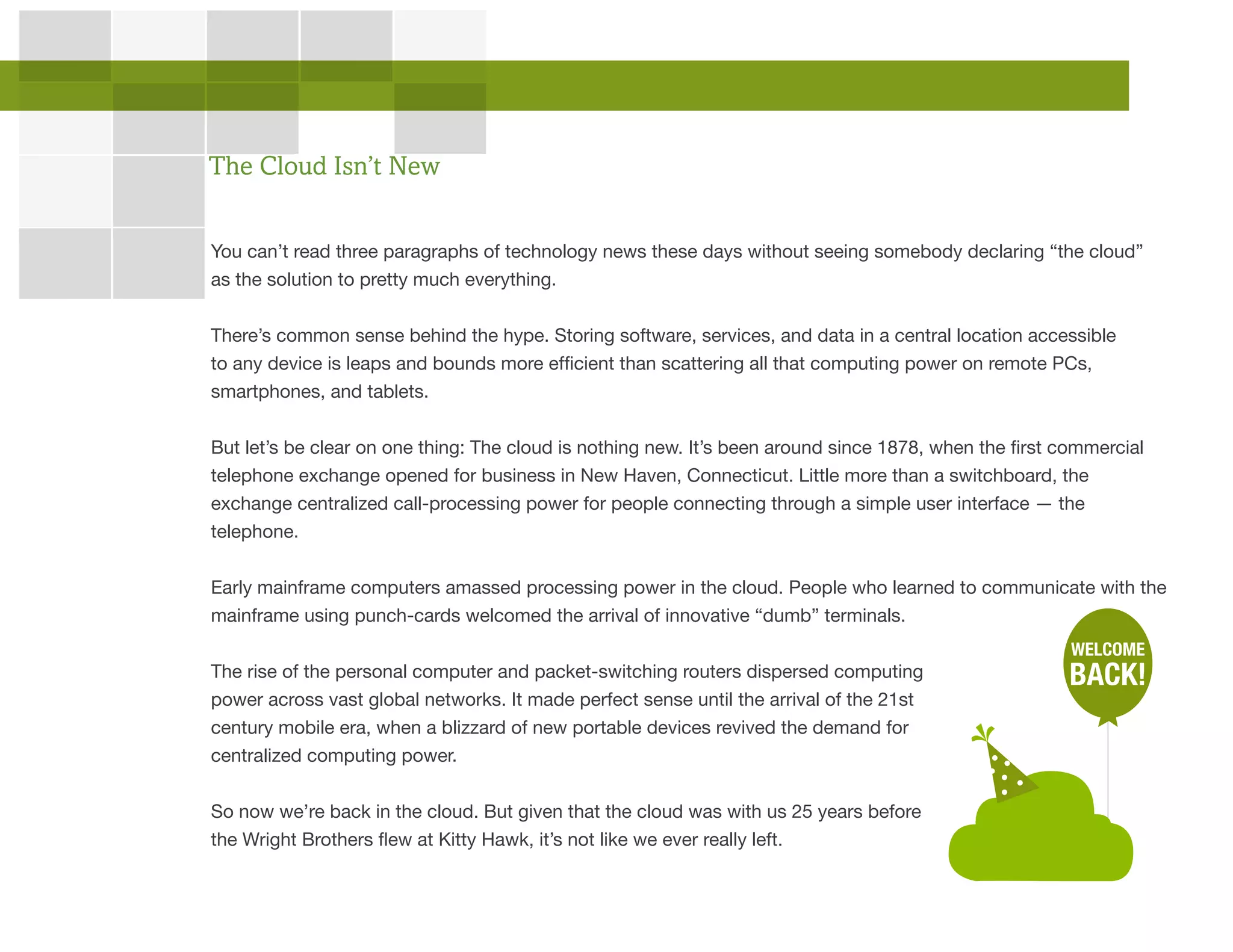 You can’t read three paragraphs of technology news these days without seeing somebody declaring “the cloud”
as the solution to pretty much everything.
There’s common sense behind the hype. Storing software, services, and data in a central location accessible
to any device is leaps and bounds more efficient than scattering all that computing power on remote PCs,
smartphones, and tablets.
But let’s be clear on one thing: The cloud is nothing new. It’s been around since 1878, when the first commercial
telephone exchange opened for business in New Haven, Connecticut. Little more than a switchboard, the
exchange centralized call-processing power for people connecting through a simple user interface — the
telephone.
Early mainframe computers amassed processing power in the cloud. People who learned to communicate with the
mainframe using punch-cards welcomed the arrival of innovative “dumb” terminals.
The rise of the personal computer and packet-switching routers dispersed computing
power across vast global networks. It made perfect sense until the arrival of the 21st
century mobile era, when a blizzard of new portable devices revived the demand for
centralized computing power.
So now we’re back in the cloud. But given that the cloud was with us 25 years before
the Wright Brothers flew at Kitty Hawk, it’s not like we ever really left.
The Cloud Isn’t New
WELCOME
BACK!
 