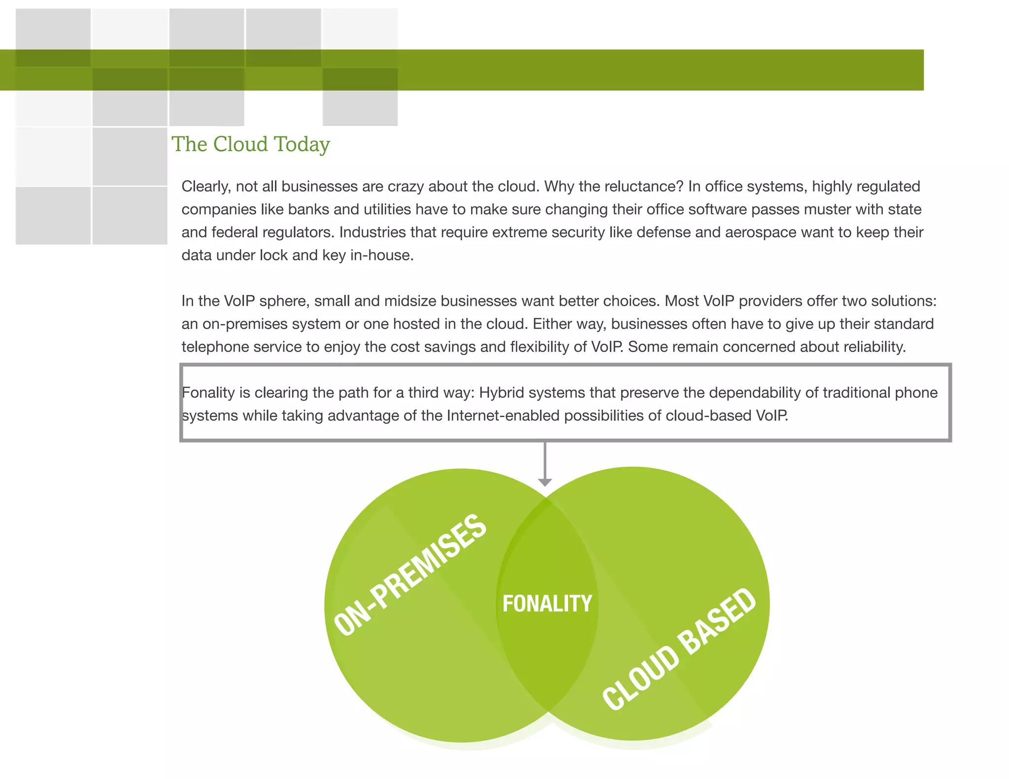 Clearly, not all businesses are crazy about the cloud. Why the reluctance? In office systems, highly regulated
companies like banks and utilities have to make sure changing their office software passes muster with state
and federal regulators. Industries that require extreme security like defense and aerospace want to keep their
data under lock and key in-house.
In the VoIP sphere, small and midsize businesses want better choices. Most VoIP providers offer two solutions:
an on-premises system or one hosted in the cloud. Either way, businesses often have to give up their standard
telephone service to enjoy the cost savings and flexibility of VoIP. Some remain concerned about reliability.
Fonality is clearing the path for a third way: Hybrid systems that preserve the dependability of traditional phone
systems while taking advantage of the Internet-enabled possibilities of cloud-based VoIP.
The Cloud Today
0N-PREMISES
CLOUD BASEDFONALITY
 