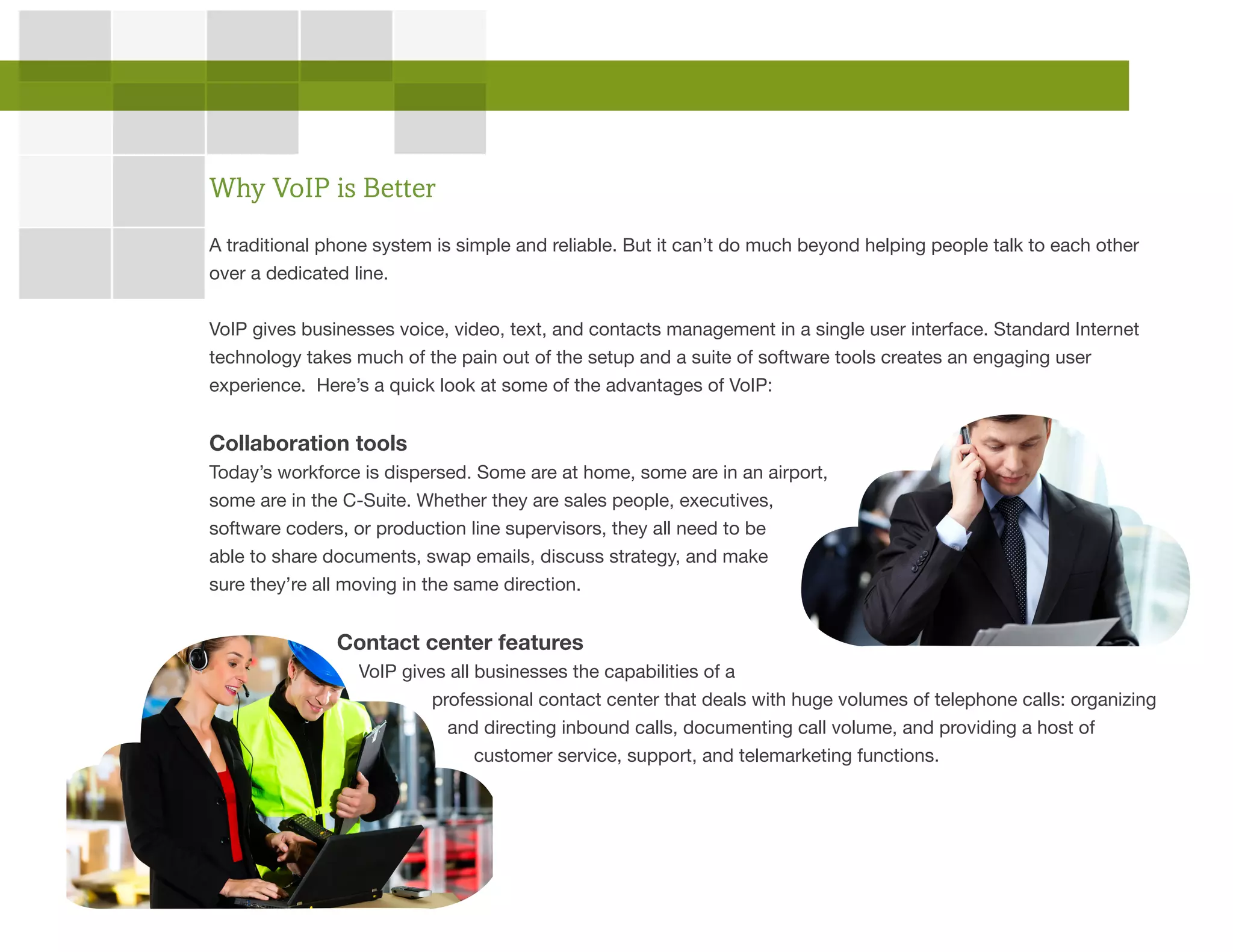 A traditional phone system is simple and reliable. But it can’t do much beyond helping people talk to each other
over a dedicated line.
VoIP gives businesses voice, video, text, and contacts management in a single user interface. Standard Internet
technology takes much of the pain out of the setup and a suite of software tools creates an engaging user
experience. Here’s a quick look at some of the advantages of VoIP:
Collaboration tools
Today’s workforce is dispersed. Some are at home, some are in an airport,
some are in the C-Suite. Whether they are sales people, executives,
software coders, or production line supervisors, they all need to be
able to share documents, swap emails, discuss strategy, and make
sure they’re all moving in the same direction.
Contact center features
VoIP gives all businesses the capabilities of a
professional contact center that deals with huge volumes of telephone calls: organizing
and directing inbound calls, documenting call volume, and providing a host of
customer service, support, and telemarketing functions.
Why VoIP is Better
 