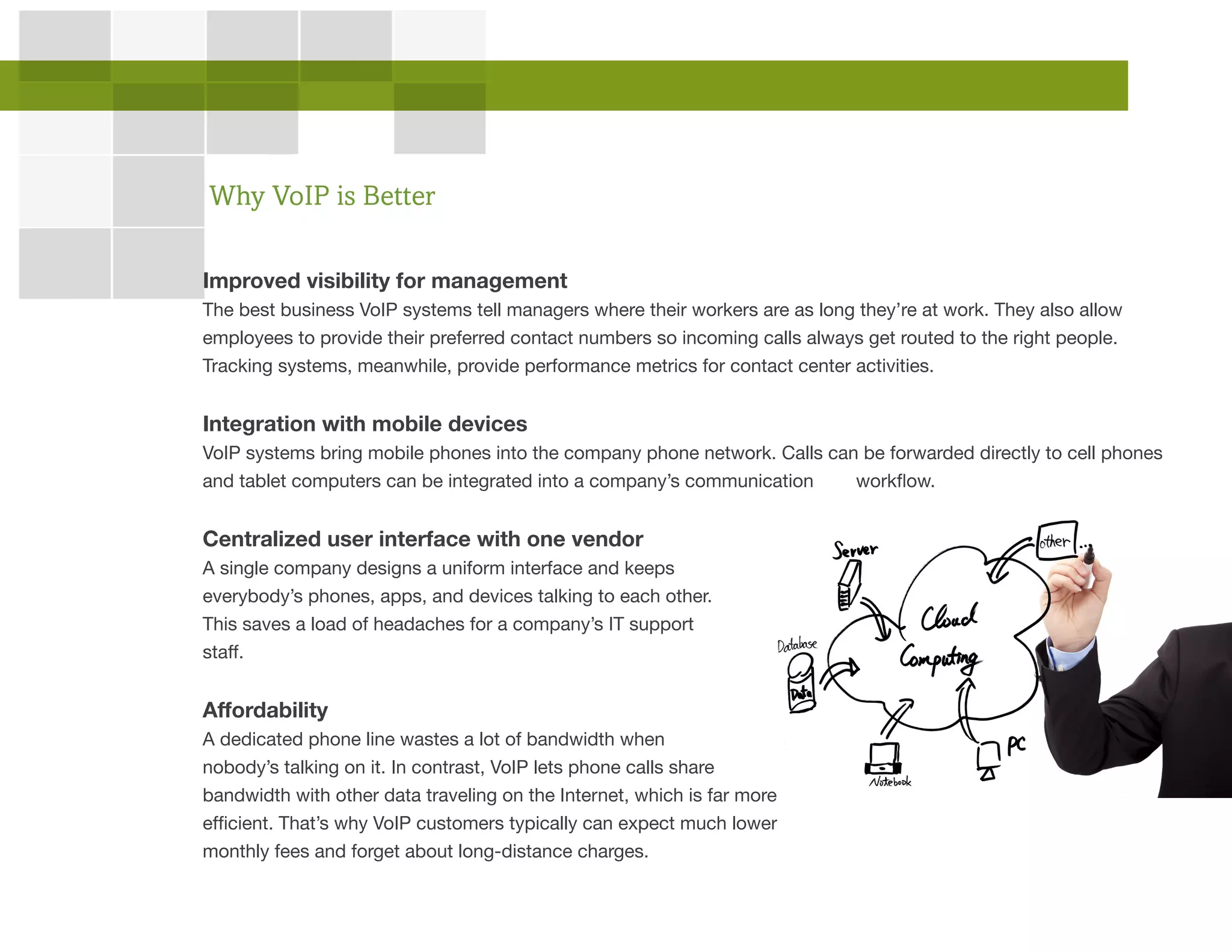 Improved visibility for management
The best business VoIP systems tell managers where their workers are as long they’re at work. They also allow
employees to provide their preferred contact numbers so incoming calls always get routed to the right people.
Tracking systems, meanwhile, provide performance metrics for contact center activities.
Integration with mobile devices
VoIP systems bring mobile phones into the company phone network. Calls can be forwarded directly to cell phones
and tablet computers can be integrated into a company’s communication workflow.
Centralized user interface with one vendor
A single company designs a uniform interface and keeps
everybody’s phones, apps, and devices talking to each other.
This saves a load of headaches for a company’s IT support
staff.
Affordability
A dedicated phone line wastes a lot of bandwidth when
nobody’s talking on it. In contrast, VoIP lets phone calls share
bandwidth with other data traveling on the Internet, which is far more
efficient. That’s why VoIP customers typically can expect much lower
monthly fees and forget about long-distance charges.
Why VoIP is Better
 