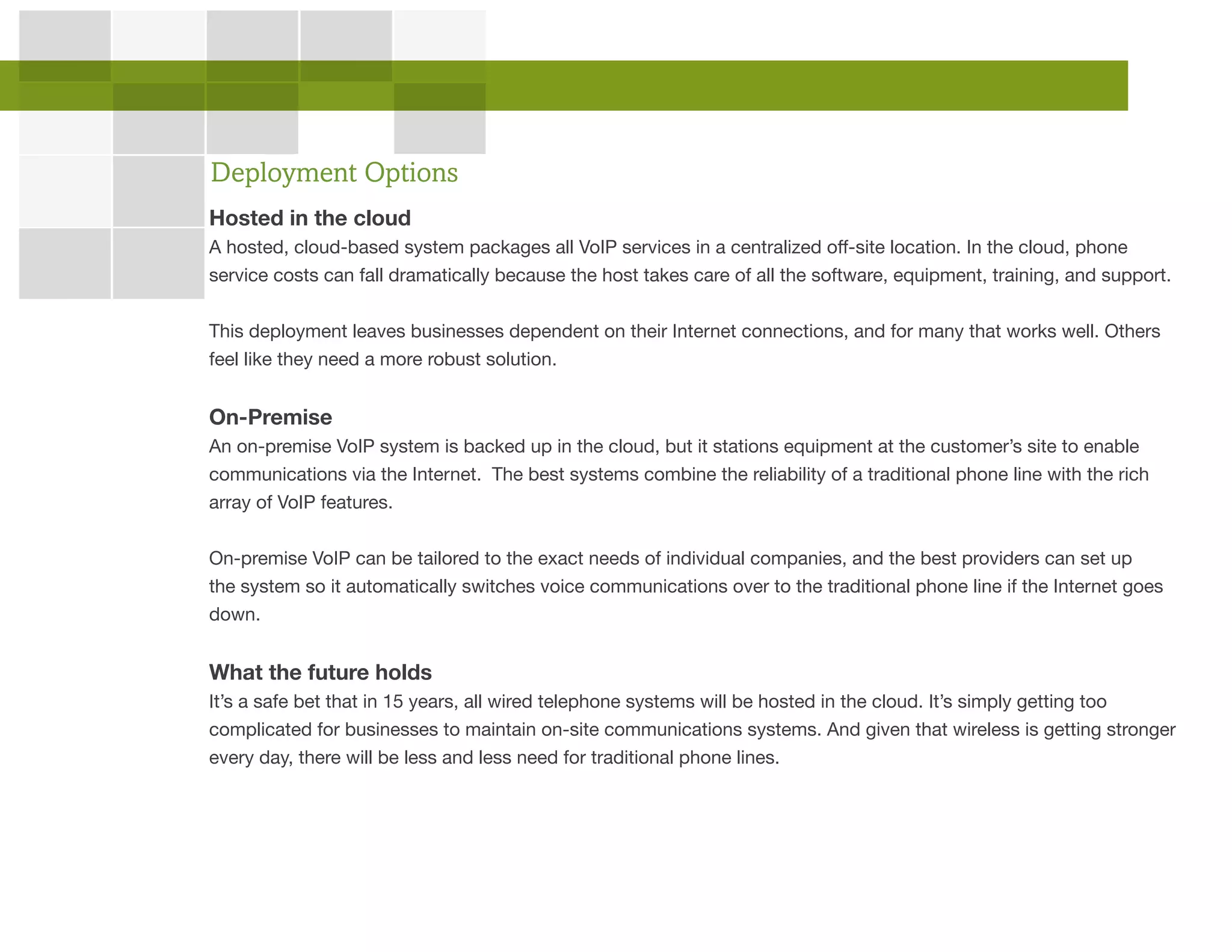 Hosted in the cloud
A hosted, cloud-based system packages all VoIP services in a centralized off-site location. In the cloud, phone
service costs can fall dramatically because the host takes care of all the software, equipment, training, and support.
This deployment leaves businesses dependent on their Internet connections, and for many that works well. Others
feel like they need a more robust solution.
On-Premise
An on-premise VoIP system is backed up in the cloud, but it stations equipment at the customer’s site to enable
communications via the Internet. The best systems combine the reliability of a traditional phone line with the rich
array of VoIP features.
On-premise VoIP can be tailored to the exact needs of individual companies, and the best providers can set up
the system so it automatically switches voice communications over to the traditional phone line if the Internet goes
down.
What the future holds
It’s a safe bet that in 15 years, all wired telephone systems will be hosted in the cloud. It’s simply getting too
complicated for businesses to maintain on-site communications systems. And given that wireless is getting stronger
every day, there will be less and less need for traditional phone lines.
Deployment Options
 