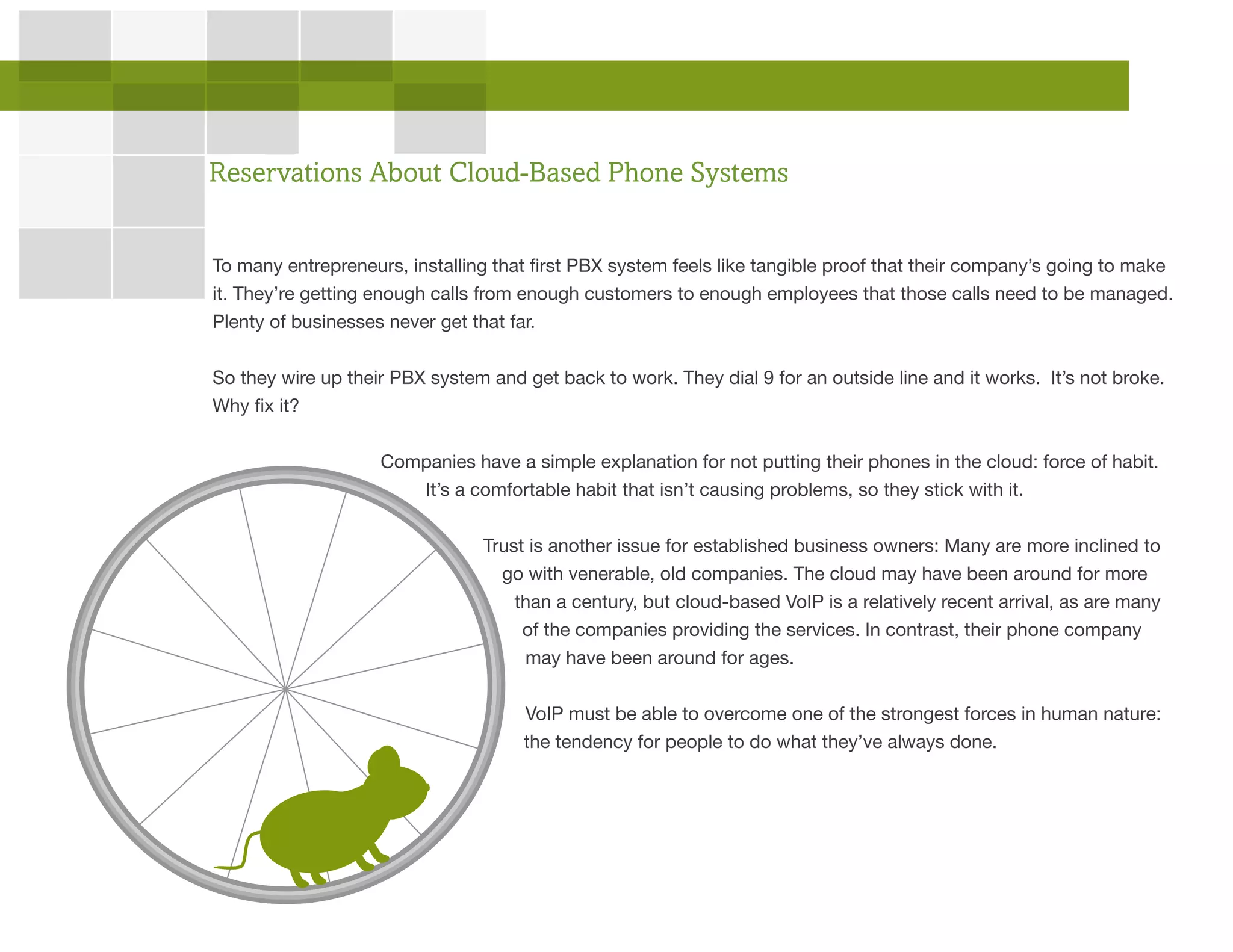 To many entrepreneurs, installing that first PBX system feels like tangible proof that their company’s going to make
it. They’re getting enough calls from enough customers to enough employees that those calls need to be managed.
Plenty of businesses never get that far.
So they wire up their PBX system and get back to work. They dial 9 for an outside line and it works. It’s not broke.
Why fix it?
Companies have a simple explanation for not putting their phones in the cloud: force of habit.
It’s a comfortable habit that isn’t causing problems, so they stick with it.
Trust is another issue for established business owners: Many are more inclined to
go with venerable, old companies. The cloud may have been around for more
than a century, but cloud-based VoIP is a relatively recent arrival, as are many
of the companies providing the services. In contrast, their phone company
may have been around for ages.
VoIP must be able to overcome one of the strongest forces in human nature:
the tendency for people to do what they’ve always done.
Reservations About Cloud-Based Phone Systems
 