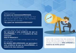 Repita comigo:
eu quero ser AAAAAAAAPROVADO.
Vamos lá, estrategista! A manada vai ficar
de frescura agora. Esse é seu momento.
Fale comigo em voz alta!
“Eu quero ser AAAAAAAAPROVADO”
Atenção agora, fale em voz alta:
Ser aprovado é uma evidência de que eu
AAAAPRENDI... (o quê?) a matéria do meu
concurso!
ISSO É MÁGICO!!!!
Junte esses dois e fale comigo mais uma vez
em voz alta:
EU QUERO SER APROVADO, ser aprovado é
uma evidência de que eu AAAAPRENDI... a
matéria do meu concurso!
Isso é tão simples mas tão poderoso!
Se eu não sou aprovado, a resposta é
simples: é porque eu NÃO APRENDI a
matéria da minha prova!
 