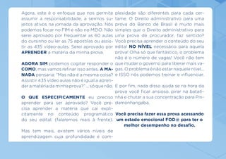 Agora, este é o enfoque que nos permite
assumir a responsabilidade, a sermos su-
jeitos ativos na jornada da aprovação. Nós
podemos focar no FIM e não no MEIO. Não
serei aprovado por frequentar as 60 aulas
do cursinho ou ler as 75 apostilas ou assis-
tir as 435 vídeo-aulas. Serei aprovado por
APRENDER a matéria da minha prova.
AGORA SIM podemos cogitar responder o
COMO, mas vamos refinar isso antes. A MA-
NADA pensaria: “Mas não é a mesma coisa?
Assistir 435 vídeo aulas não é igual a apren-
der a matéria da minha prova?” ... só que não.
O QUE ESPECIFICAMENTE eu preciso
aprender para ser aprovado? Você pre-
cisa aprender a matéria que cai expli-
citamente no conteúdo programático
do seu edital. (falaremos mais à frente).
Mas tem mais, existem vários níveis de
aprendizagem cuja profundidade e com-
edital NO NÍVEL necessário para aquela
prova! Olha só que fantástico, o problema
não é o número de vagas! Você não tem
que mudar o governo para liberar mais va-
gas. O problema é não estar naquele nível...
e ISSO nós podemos treinar e influenciar.
E por fim, nada disso ajuda se na hora da
prova você ficar ansioso, pirar na batati-
nha e chutar a sua concentração para Pin-
damonhangaba.
Você precisa fazer essa prova acessando
um estado emocional FOD@ para ter o
melhor desempenho no desafio.
plexidade são diferentes para cada cer-
tame. O Direito administrativo para uma
prova do Banco de Brasil é muito mais
simples que o Direito administrativo para
uma prova de procurador, faz sentido?
Você precisa aprender o conteúdo do seu
 