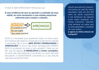 O QUE É SER APROVADO? Memorize isso:
É uma evidência de que eu aprendi o conteúdo do meu
edital, no nível necessário e com estado emocional
suficiente para cumprir o desafio.
ESTE é o resultado que queremos! Estar na lista e pas-
sar na prova são apenas consequências de termos obtido
o resultado. OK, e se eu NÃO ESTOU CONSEGUINDO a
APROVAÇÃO? E se eu não estou conseguindo APREN-
DER (o conteúdo no nível e com estado)? Você vai sa-
ber que há apenas 2 PROBLEMAS a serem corrigidos.
Se você não está obtendo o resultado, ou você não está
estudando a QUANTIDADE suficiente ou o seu estudo
não está sendo EFETIVO.
Aquilo que parecia impossí-
vel tornou-se real! Eu havia
estudado cada um dos 183
itens da parte específica
e me lembrava de alguma
coisa sobre qualquer um.
Nesse momento, faltando
uma semana, eu sabia que
eu tinha aprendido o conteúdo
do meu edital...
e agora eu tinha chance de
competir!
 