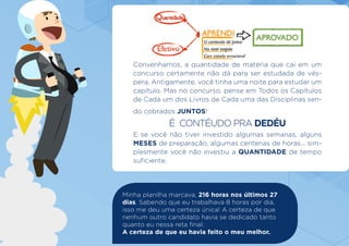 Convenhamos, a quantidade de matéria que cai em um
concurso certamente não dá para ser estudada de vés-
pera. Antigamente, você tinha uma noite para estudar um
capítulo. Mas no concurso, pense em Todos os Capítulos
de Cada um dos Livros de Cada uma das Disciplinas sen-
do cobrados JUNTOS!
É CONTÉUDO PRA DEDÉU
E se você não tiver investido algumas semanas, alguns
MESES de preparação, algumas centenas de horas... sim-
plesmente você não investiu a QUANTIDADE de tempo
suficiente.
Minha planilha marcava, 216 horas nos últimos 27
dias. Sabendo que eu trabalhava 8 horas por dia,
isso me deu uma certeza única! A certeza de que
nenhum outro candidato havia se dedicado tanto
quanto eu nessa reta final.
A certeza de que eu havia feito o meu melhor.
 