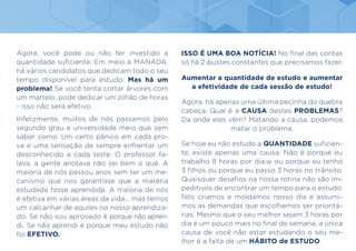 Agora, você pode ou não ter investido a
quantidade suficiente. Em meio à MANADA,
há vários candidatos que dedicam todo o seu
tempo disponível para estudo. Mas há um
problema! Se você tenta cortar árvores com
um martelo, pode dedicar um zilhão de horas
- isso não será efetivo.
Infelizmente, muitos de nós passamos pelo
segundo grau e universidade meio que sem
saber como. Um certo pânico em cada pro-
va e uma sensação de sempre enfrentar um
desconhecido a cada teste. O professor fa-
lava, a gente anotava não sei bem o quê. A
maioria de nós passou anos sem ter um me-
canismo que nos garantisse que a matéria
estudada fosse aprendida. A maioria de nós
é efetiva em várias áreas da vida... mas temos
um calcanhar de aquiles no nosso aprendiza-
do. Se não sou aprovado é porque não apren-
di. Se não aprendi é porque meu estudo não
foi EFETIVO.
ISSO É UMA BOA NOTÍCIA! No final das contas
só há 2 ajustes constantes que precisamos fazer.
Aumentar a quantidade de estudo e aumentar
a efetividade de cada sessão de estudo!
Agora, há apenas uma última pecinha do quebra
cabeça. Qual é a CAUSA destes PROBLEMAS?
Da onde eles vêm? Matando a causa, podemos
matar o problema.
Se hoje eu não estudo a QUANTIDADE suficien-
te, existe apenas uma causa. Não é porque eu
trabalho 8 horas por dia,w ou porque eu tenho
3 filhos ou porque eu passo 3 horas no trânsito.
Quaisquer desafios na nossa rotina não são im-
peditivos de encontrar um tempo para o estudo.
Nós criamos e moldamos nosso dia e assumi-
mos as demandas que escolhemos ser prioritá-
rias. Mesmo que o seu melhor sejam 3 horas por
dia e um pouco mais no final de semana, a única
causa de você não estar estudando o seu me-
lhor é a falta de um HÁBITO de ESTUDO.
 