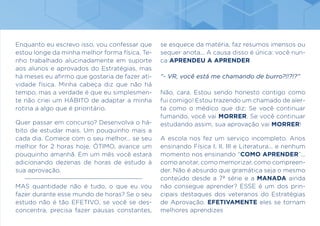 Enquanto eu escrevo isso, vou confessar que
estou longe da minha melhor forma física. Te-
nho trabalhado alucinadamente em suporte
aos alunos e aprovados do Estratégias, mas
há meses eu afirmo que gostaria de fazer ati-
vidade física. Minha cabeça diz que não há
tempo, mas a verdade é que eu simplesmen-
te não criei um HÁBITO de adaptar a minha
rotina a algo que é prioritário.
Quer passar em concurso? Desenvolva o há-
bito de estudar mais. Um pouquinho mais a
cada dia. Comece com o seu melhor... se seu
melhor for 2 horas hoje, ÓTIMO, avance um
pouquinho amanhã. Em um mês você estará
adicionando dezenas de horas de estudo à
sua aprovação.
MAS quantidade não é tudo, o que eu vou
fazer durante esse mundo de horas? Se o seu
estudo não é tão EFETIVO, se você se des-
concentra, precisa fazer pausas constantes,
se esquece da matéria, faz resumos imensos ou
sequer anota... A causa disso é única: você nun-
ca APRENDEU A APRENDER.
“- VR, você está me chamando de burro?!!?!?”
Não, cara. Estou sendo honesto contigo como
fui comigo! Estou trazendo um chamado de aler-
ta como o médico que diz: Se você continuar
fumando, você vai MORRER. Se você continuar
estudando assim, sua aprovação vai MORRER!
A escola nos fez um serviço incompleto. Anos
ensinando Física I, II, III e Literatura... e nenhum
momento nos ensinando “COMO APRENDER”...
como anotar, como memorizar, como compreen-
der. Não é absurdo que gramática seja o mesmo
conteúdo desde a 7ª série e a MANADA ainda
não consegue aprender? ESSE é um dos prin-
cipais destaques dos veteranos do Estratégias
de Aprovação. EFETIVAMENTE eles se tornam
melhores aprendizes
 