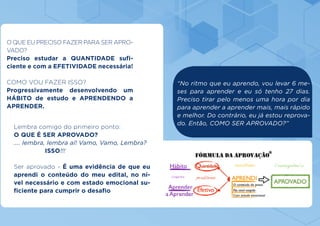Lembra comigo do primeiro ponto:
O QUE É SER APROVADO?
.... lembra, lembra aí! Vamo, Vamo, Lembra?
		 ISSO!!!
Ser aprovado - É uma evidência de que eu
aprendi o conteúdo do meu edital, no ní-
vel necessário e com estado emocional su-
ficiente para cumprir o desafio
O QUE EU PRECISO FAZER PARA SER APRO-
VADO?
Preciso estudar a QUANTIDADE sufi-
ciente e com a EFETIVIDADE necessária!
COMO VOU FAZER ISSO?
Progressivamente desenvolvendo um
HÁBITO de estudo e APRENDENDO a
APRENDER.
“No ritmo que eu aprendo, vou levar 6 me-
ses para aprender e eu só tenho 27 dias.
Preciso tirar pelo menos uma hora por dia
para aprender a aprender mais, mais rápido
e melhor. Do contrário, eu já estou reprova-
do. Então, COMO SER APROVADO?”
 