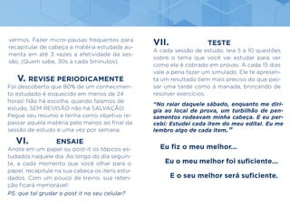 V. REVISE PERIODICAMENTE
Foi descoberto que 80% de um conhecimen-
to estudado é esquecido em menos de 24
horas! Não há escolha, quando falamos de
estudo, SEM REVISÃO não há SALVAÇÃO.
Pegue seu resumo e tenha como objetivo re-
passar aquela matéria pelo menos ao final da
sessão de estudo e uma vez por semana.
VI. ENSAIE
Anote em um papel ou post-it os tópicos es-
tudados naquele dia. Ao longo do dia seguin-
te, a cada momento que você olhar para o
papel, recapitule na sua cabeça os itens estu-
dados. Com um pouco de treino, sua reten-
ção ficará memorável!
PS: que tal grudar o post it no seu celular?
VII. TESTE
A cada sessão de estudo, leia 5 a 10 questões
sobre o tema que você vai estudar para ver
como ele é cobrado em provas. A cada 15 dias
vale a pena fazer um simulado. Ele te apresen-
ta um resultado bem mais preciso do que pas-
sar uma tarde como a manada, brincando de
resolver exercícios.
vermos. Fazer micro-pausas frequentes para
recapitular de cabeça a matéria estudada au-
menta em até 3 vezes a efetividade da ses-
são. (Quem sabe, 30s a cada 5minutos).
“No raiar daquele sábado, enquanto me diri-
gia ao local de prova, um turbilhão de pen-
samentos rodeavam minha cabeça. E eu per-
cebi: Estudei cada item do meu edital. Eu me
lembro algo de cada item.”		
		
Eu fiz o meu melhor...
	
Eu o meu melhor foi suficiente...
				
E o seu melhor será suficiente.
	
 
