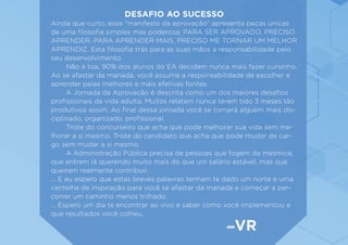 DESAFIO AO SUCESSO
Ainda que curto, esse “manifesto da aprovação” apresenta peças únicas
de uma filosofia simples mas poderosa: PARA SER APROVADO, PRECISO
APRENDER. PARA APRENDER MAIS, PRECISO ME TORNAR UM MELHOR
APRENDIZ. Esta filosofia trás para as suas mãos a responsabilidade pelo
seu desenvolvimento.
	 Não à toa, 90% dos alunos do EA decidem nunca mais fazer cursinho.
Ao se afastar da manada, você assume a responsabilidade de escolher e
aprender pelas melhores e mais efetivas fontes.
	 A Jornada da Aprovação é descrita como um dos maiores desafios
profissionais da vida adulta. Muitos relatam nunca terem tido 3 meses tão
produtivos assim. Ao final dessa jornada você se tornará alguém mais dis-
ciplinado, organizado, profissional.
	 Triste do concurseiro que acha que pode melhorar sua vida sem me-
lhorar a si mesmo. Triste do candidato que acha que pode mudar de car-
go sem mudar a si mesmo.
	 A Administração Pública precisa de pessoas que fogem da mesmice,
que entrem lá querendo muito mais do que um salário estável, mas que
queiram realmente contribuir.
... E eu espero que estas breves palavras tenham te dado um norte e uma
centelha de inspiração para você se afastar da manada e começar a per-
correr um caminho menos trilhado.
... Espero um dia te encontrar ao vivo e saber como você implementou e
que resultados você colheu.
VR
 