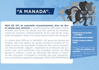 MAIS DE 10% da população economicamente ativa do Bra-
sil estuda para concurso e, estatisticamente, 95% destes jamais
acharão uma forma de estudo que lhes permita ter qualquer
chance de concorrer. Estatisticamente, 19 em cada 20 de vocês,
antes de pegarem nesse livro, jamais teriam chance de concorrer!
Eu chamo esses 95% de “A MANADA”. Um grupo de pessoas de
coração bom que dedica seu tempo, energia e dinheiro em di-
reção ao sonho da aprovação. Entretanto, sem nunca conseguir
um direcionamento, seguem cegamente os professores de cur-
sinhos mas nunca encontram uma estratégia certeira. Os 95%
bancam o sistema, o custo da realização das provas, o merca-
do dos concursos. Frustração e confusão são suas companhei-
ras e se fizermos a pergunta engraçada: COMO SER APROVADO?
1) Inscreva-se num cursinho
(ou similar);
2) Faça milhares de exercício;
3) Sente a bunda na cadeira e
estude.
masemumaépocaemqueape-
nas 0,52% dos candidatos são
aprovados a cada ano, precisa-
mos de uma estratégia muito
mais refinada.
“A MANADA”.
A manada responderia:
 