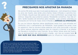 Os outros 5% terão que ralar muito para se destacar... com empenho e meses
ou anos de ímpeto, eles terão uma chance. Estes trilharão o caminho me-
nos trilhado. Aquele que não parece ser o mais confortável, que exige mais
esforço. Seguirão seus próprios passos. Receberão conselhos, mas não or-
dem. Serão taxados de estranhos pela manada... suas canetas coloridas ou
anotações em forma de mapa. Estes trilharão a JORNADA da APROVAÇÃO.
Eu vou te colocar algumas ideias desafiantes neste livro, que entrarão em
confronto com o pensamento da MANADA. Você poderá me achar cruel
ou agressivo, mas eu escrevo essas palavras com uma convicção: a de que
eu tenho apenas algumas páginas para te inspirar e orientar a se afastar
da Manada e multiplicar suas chances. Se eu falhar, talvez anos de frustra-
ção te acompanhem até você chutar o balde... por isso eu ousarei fazer O
QUE QUER QUE SEJA NECESSÁRIO para te influenciar neste processo...
PRECISAMOS NOS AFASTAR DA MANADA
Quando a concorrência de 5.000 inscritos para 9 vagas
saiu, eu tomei a decisão mais importante da minha vida. Eu
afirmei que: sendo realista, hoje eu não estava entre os 9
melhores candidatos, mas: Se existe alguma maneira huma-
namente possível de uma pessoa com os meus recursos e
minhas limitações ser aprovado nesta prova, eu topo fazer o
que quer que seja necessário!!!!
 