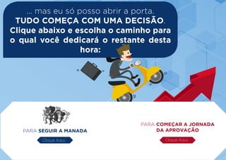 ... mas eu só posso abrir a porta.
TUDO COMEÇA COM UMA DECISÃO.
Clique abaixo e escolha o caminho para
o qual você dedicará o restante desta
hora:
PARA SEGUIR A MANADA
PARA COMEÇAR A JORNADA
DA APROVAÇÃO
Clique Aqui. Clique Aqui.
 