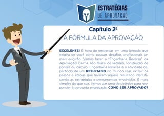 A FÓRMULA DA APROVAÇÃO
EXCELENTE! É hora de embarcar em uma jornada que
exigirá de você como poucos desafios profissionais ja-
mais exigirão. Vamos fazer a “Engenharia Reversa” da
Aprovação! Calma, não falarei de vetores, construção de
pontes ou cálculo. Engenharia Reversa é a atividade de,
partindo de um RESULTADO no mundo real, extrair os
passos e etapas que levaram àquele resultado identifi-
cando as estratégias e pensamentos envolvidos. É mais
simples do que soa, vamos dar uma de detetive para res-
ponder à pergunta engraçada: COMO SER APROVADO?
Capítulo 2º
 