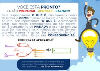 Sem respondermos O QUE É, não teremos como
descobrir o COMO! “Passar na Prova” e “Ter o nome
na lista” não representam “O QUE É” Aprovação!!!!
Estas são meras consequências do ser aprova-
do! É pensamento de MANADA e isso não tem vez
aqui! Ser rico não é ter X milhões de reais. Ser ma-
gro não é pesar Y quilos. Ser aprovado não é ter
o nome na lista... Estas são CONSEQUÊNCIAS...
VOCÊ ESTÁ PRONTO?
ENTÃO PREPARAR... APONTAR... CALMA!!!!
Para compreendermos os 5 elementos que
preenchem Fórmula da Aprovação, precisa-
mos descobrir... O QUE É SER APROVADO...
 