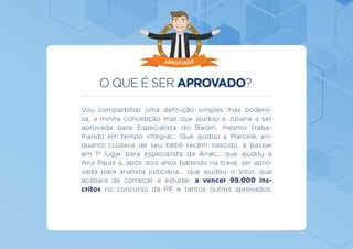 O QUE É SER APROVADO?
Vou compartilhar uma definição simples mas podero-
sa, a minha concepção mas que ajudou a Juliana a ser
aprovada para Especialista do Bacen, mesmo traba-
lhando em tempo integral... Que ajudou a Marcele, en-
quanto cuidava de seu bebê recém nascido, a passar
em 1º lugar para especialista da Anac... que ajudou a
Ana Paula a, após dois anos batendo na trave, ser apro-
vada para analista judiciária... que ajudou o Vitor, que
acabara de começar a estudar, a vencer 99.000 ins-
critos no concurso da PF e tantos outros aprovados.
APROVADO
 