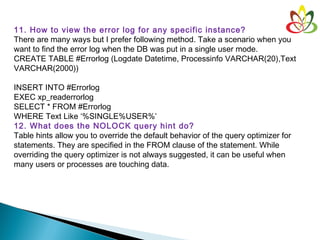 11. How to view the error log for any specific instance?
There are many ways but I prefer following method. Take a scenario when you
want to find the error log when the DB was put in a single user mode.
CREATE TABLE #Errorlog (Logdate Datetime, Processinfo VARCHAR(20),Text
VARCHAR(2000))
INSERT INTO #Errorlog
EXEC xp_readerrorlog
SELECT * FROM #Errorlog
WHERE Text Like ‘%SINGLE%USER%’
12. What does the NOLOCK query hint do?
Table hints allow you to override the default behavior of the query optimizer for
statements. They are specified in the FROM clause of the statement. While
overriding the query optimizer is not always suggested, it can be useful when
many users or processes are touching data.
 