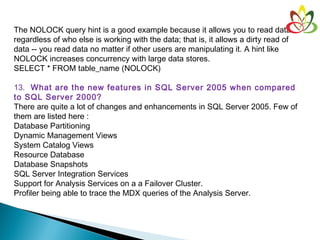 The NOLOCK query hint is a good example because it allows you to read data
regardless of who else is working with the data; that is, it allows a dirty read of
data -- you read data no matter if other users are manipulating it. A hint like
NOLOCK increases concurrency with large data stores.
SELECT * FROM table_name (NOLOCK)
13.  What are the new features in SQL Server 2005 when compared
to SQL Server 2000?
There are quite a lot of changes and enhancements in SQL Server 2005. Few of
them are listed here :
Database Partitioning
Dynamic Management Views
System Catalog Views
Resource Database
Database Snapshots
SQL Server Integration Services
Support for Analysis Services on a a Failover Cluster.
Profiler being able to trace the MDX queries of the Analysis Server.
 
