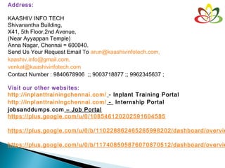 Address:
KAASHIV INFO TECH
Shivanantha Building,
X41, 5th Floor,2nd Avenue,
(Near Ayyappan Temple)
Anna Nagar, Chennai = 600040.
Send Us Your Request Email To arun@kaashivinfotech.com,
kaashiv.info@gmail.com,
venkat@kaashivinfotech.com
Contact Number : 9840678906 ;; 9003718877 ;; 9962345637 ;
Visit our other websites:
http://inplanttrainingchennai.com/ - Inplant Training Portal
http://inplanttrainingchennai.com/ - Internship Portal
jobsanddumps.com – Job Portal
https://plus.google.com/u/0/108546120202591604585
 
https://plus.google.com/u/0/b/110228862465265998202/dashboard/overvie
https://plus.google.com/u/0/b/117408505876070870512/dashboard/overvie
 