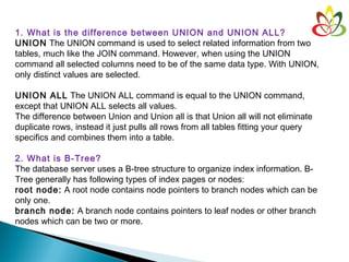 1. What is the difference between UNION and UNION ALL?
UNION The UNION command is used to select related information from two
tables, much like the JOIN command. However, when using the UNION
command all selected columns need to be of the same data type. With UNION,
only distinct values are selected.
UNION ALL The UNION ALL command is equal to the UNION command,
except that UNION ALL selects all values.
The difference between Union and Union all is that Union all will not eliminate
duplicate rows, instead it just pulls all rows from all tables fitting your query
specifics and combines them into a table.
2. What is B-Tree?
The database server uses a B-tree structure to organize index information. B-
Tree generally has following types of index pages or nodes:
root node: A root node contains node pointers to branch nodes which can be
only one.
branch node: A branch node contains pointers to leaf nodes or other branch
nodes which can be two or more.
 