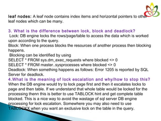 leaf nodes: A leaf node contains index items and horizontal pointers to other
leaf nodes which can be many.
3. What is the difference between lock, block and deadlock?
 Lock: DB engine locks the rows/page/table to access the data which is worked
upon according to the query.
Block: When one process blocks the resources of another process then blocking
happens.
Blocking can be identified by using
SELECT * FROM sys.dm_exec_requests where blocked <> 0
SELECT * FROM master..sysprocesses where blocked <> 0
Deadlock: When something happens as follows: Error 1205 is reported by SQL
Server for deadlock.
4.What is the meaning of lock escalation and why/how to stop this?
When the DB engine would try to lock page first and then it escalates locks to
page and then table. If we understand that whole table would be locked for the
processing thenn this is better to use TABLOCK hint and get complete table
blocked. This is a nice way to avoid the wastage of sql server DB engine
processing for lock escalation. Somewhere you may also need to use
TABLOCKX when you want an exclusive lock on the table in the query.
 