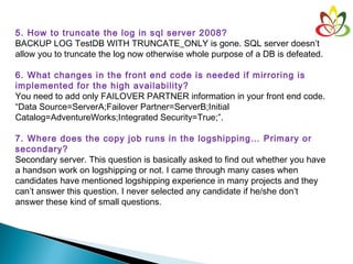 5. How to truncate the log in sql server 2008?
BACKUP LOG TestDB WITH TRUNCATE_ONLY is gone. SQL server doesn’t
allow you to truncate the log now otherwise whole purpose of a DB is defeated.
6. What changes in the front end code is needed if mirroring is
implemented for the high availability?
You need to add only FAILOVER PARTNER information in your front end code.
“Data Source=ServerA;Failover Partner=ServerB;Initial
Catalog=AdventureWorks;Integrated Security=True;”.
7. Where does the copy job runs in the logshipping… Primary or
secondary?
Secondary server. This question is basically asked to find out whether you have
a handson work on logshipping or not. I came through many cases when
candidates have mentioned logshipping experience in many projects and they
can’t answer this question. I never selected any candidate if he/she don’t
answer these kind of small questions.
 