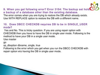 9. When you get following error? Error 3154: The backup set holds
a backup of a database other than the existing database.
The error comes when you are trying to restore the DB which already exists.
Use WITH REPLACE option to restore the DB with a different name.
10.  Does DBCC CHECKDB requires DB to be in SINGLE_USER
mode?
 Yes and No. This is tricky question. If you are using repair option with
CHECKDB then you have to have the DB in single user mode. Following is the
method to have your DB in a single user mode.
Use master
go
sp_dboption dbname, single, true
Following is the error which you get when you run the DBCC CHECKDB with
repair option wo having the DB in single user mode.
 