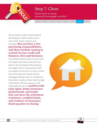 Step 7: Close
                                       Know how to keep
                                       yourself mortgage worthy?

                                         STEP 1    STEP 2     STEP 3     STEP 4   STEP 5   STEP 6   STEP 7   STEP 8




You’ve made an offer and performed
due diligence, which means you’re
now in the “home” stretch, pun
       But you have a few
intended.
preclosing responsibilities,
and these include staying in
control of your credit and
finances, first and foremost.
You will also need to keep in touch with
your agent and lender and return all
phone calls and paperwork promptly.
You might need to communicate with
your agent at least once or twice a week,
and verify with your lender that all
mortgage funding steps are completed.
If possible, conduct a final walk-through
of the home with your agent as well.
                 confirm with
And finally, be sure to
your agent, home insurance
professional, and lender
that you have the settlement
statement, certified funds,
and evidence of insurance
lined up prior to closing.




9           For more information on closing, see chapter 7 in Your First Home.
 