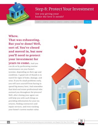 Step 8: Protect Your Investment
                                      Are you giving your
                                      home the love it needs?

                                       STEP 1     STEP 2    STEP 3     STEP 4     STEP 5    STEP 6   STEP 7   STEP 8




 Whew.
 That was exhausting.
 But you’re done! Well,
 sort of. You’ve closed
 and moved in, but now
 you’ll need to protect
 your investment for
 years to come. And you
 can do so by performing routine
 maintenance on your home’s
 systems, depending on their age and
 condition. A good rule of thumb is to
 watch for signs of leaks, damage, and
 wear. If you fix small problems early,
 you will save yourself from having to
 spend big money later. And remember
 that kind real estate professional who
 assisted you throughout the process?
 Well, after closing your agent can
 still help you with such things as
 providing information for your tax
 returns, finding contractors and
 repair services, and even tracking
 your home’s current market value.




10         For more information on protecting your investments, see chapter 8 in Your First Home.
 