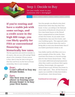 Step 1: Decide to Buy
                                     Do you really want to pay
                                     someone else's mortgage?

                                      STEP 1     STEP 2     STEP 3    STEP 4     STEP 5   STEP 6   STEP 7   STEP 8




If you’re renting and                                       Very few people can afford to buy their
                                                            dream home when they buy their first
have a stable job with                                      home. In fact, according to the National

some savings, and                                           Association of Realtors®, 69 percent of
                                                            first-time home buyers in the United
a credit score in the                                       States compromised on some features

high 600 range, you                                         of their first home. So you make some
                                                            compromises, buy your first home, and
can likely qualify for                                      start building equity. This approach takes

FHA or conventional                                         you further and faster down the road to
                                                            being able to own your dream home than if
financing at                                                you hadn’t purchased a home at all.

historically low rates.
                                                            Gary Keller and his wife Mary serve as a
The key question you need to consider is,
                                                            great example of how this works. They
of course, why are you still renting? Think
                                                            used their first home as a forced savings
about it for a moment. If your reason
                                                            plan for their future dream home. They
is fear, then it may be time to let go of
                                                            even made additional principal payments
that fear and focus on the facts of home
                                                            when they could to accelerate their equity
ownership. Here is one example.
                                                            buildup. Interestingly, this approach
    Fear:                                                   allowed them to pay off their first home in
    I can’t afford to buy my                                about eight years. Then, all that financial
    dream home.                                             equity was available to help them build a
                                                            second home—their dream home.
    Fact:
    The best way to get                                    Continued on next page ...
    closer to buying your
    dream home is to buy
    your first home.



1         For more information on deciding to buy, see chapter 1 in Your First Home.
 
