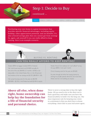 Step 1: Decide to Buy
                                          continued ...

                                           STEP 1     STEP 2   STEP 3    STEP 4      STEP 5      STEP 6     STEP 7      STEP 8




Purchasing your own home is a great investment that
provides specific financial advantages, including equity
buildup, value appreciation potential, and tax benefits. It’s
also a forced savings plan that you cannot get from renting!
So, again, ask yourself if you can really afford to keep
renting. Here is an example scenario.




                                            BUYING VS. RENTING
             C A N YO U R E A L LY A F F O R D TO K E E P R E N T I N G ?
Sheila’s $900 mortgage includes $700 of interest.                    Sheila’s friend Chris believes he “can’t afford” to buy.
Her total house payments are $10,800 annually. At                    He pays $800 in rent each month.
the end of the year, $8,400 (12 months x $700) is tax                Chris’s housing costs for the year are $9,600.
deductible in the United States. She is in the 28 percent
                                                                     So, even though he thinks he’s saving money by
tax bracket, so her tax savings are $2,352 ($8,400 X .28).
                                                                     renting, he actually spends about $1,150 more than
Her actual housing costs for the year are $8,448                     Sheila–and he’s not building any equity!
($10,800 - $2,352). And Sheila has built $2,400 in equity.




Above all else, when done                                        There is never a wrong time to buy the right
                                                                 home. All you need to do in the short run is
right, home ownership can                                        find a good buy and make sure you have the

help lay the foundation for                                      financial ability to hold it for the long run. The
                                                                 most important rule for keeping your stress
a life of financial security                                     to a minimum is that you don’t have to know
                                                                 everything—leave that to your real estate agent.
and personal choice.


2            For more information on deciding to buy, see chapter 1 in Your First Home.
 